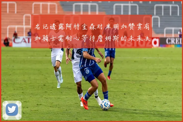 名记透露阿特金森对库明加赞赏有加骑士需耐心等待詹姆斯的未来决定