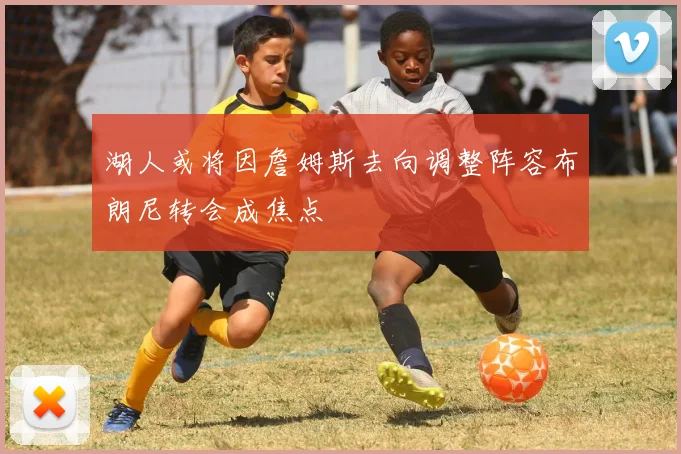 湖人或将因詹姆斯去向调整阵容布朗尼转会成焦点