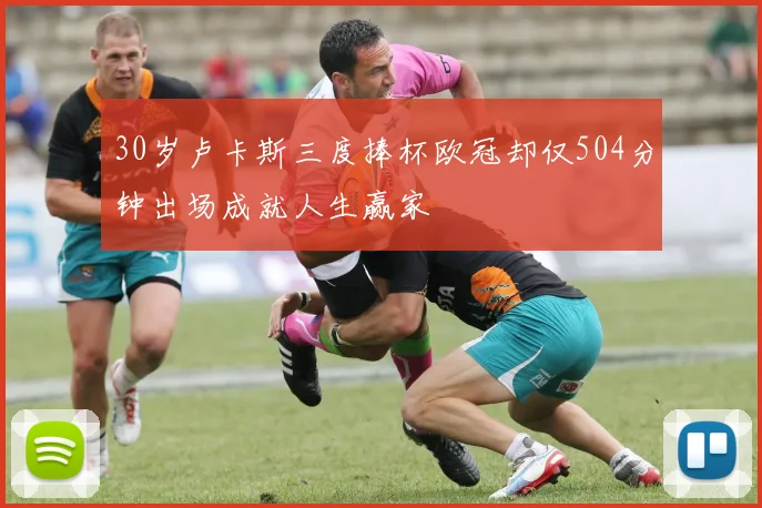 30岁卢卡斯三度捧杯欧冠却仅504分钟出场成就人生赢家