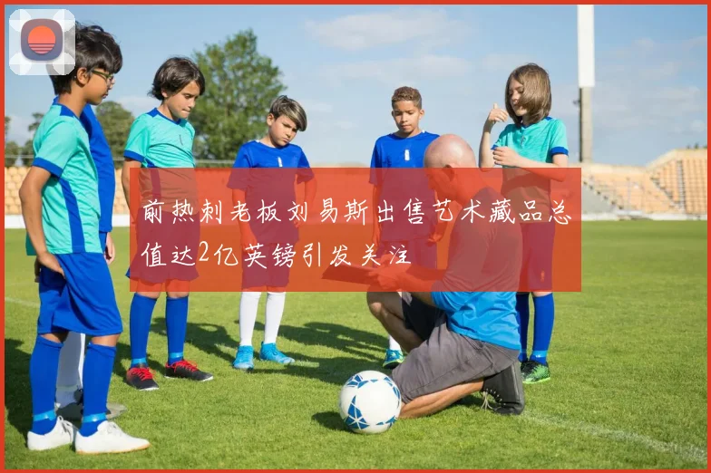 前热刺老板刘易斯出售艺术藏品总值达2亿英镑引发关注