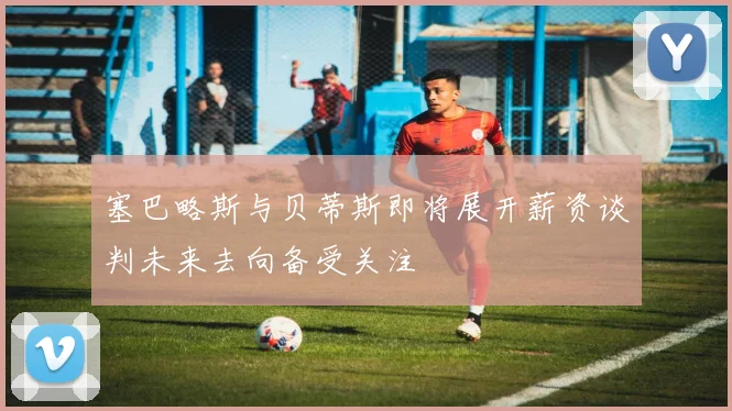 塞巴略斯与贝蒂斯即将展开薪资谈判未来去向备受关注