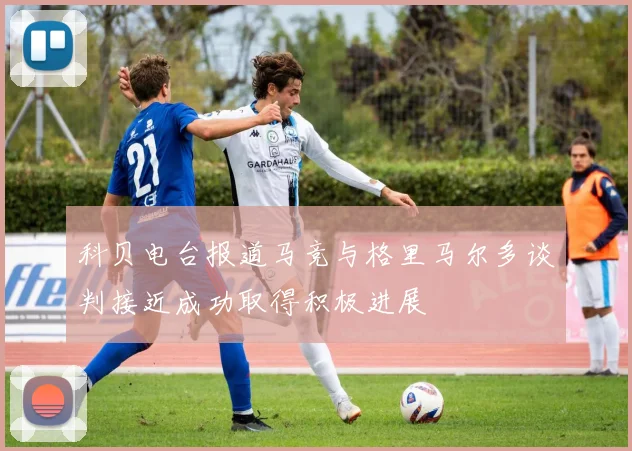 科贝电台报道马竞与格里马尔多谈判接近成功取得积极进展