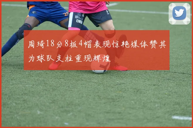 周琦18分8板4帽表现惊艳媒体赞其为球队支柱重现辉煌