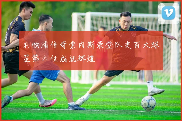 利物浦传奇索内斯荣登队史百大球星第六位成就辉煌