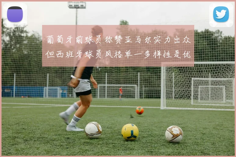 葡萄牙前球员称赞亚马尔实力出众但西班牙球员风格单一多样性是优势