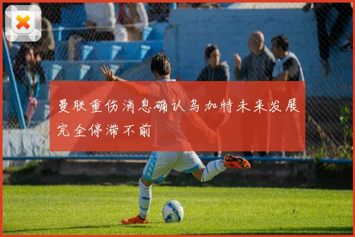 曼联重伤消息确认乌加特未来发展完全停滞不前