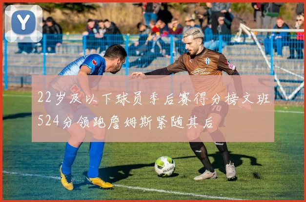 22岁及以下球员季后赛得分榜文班524分领跑詹姆斯紧随其后