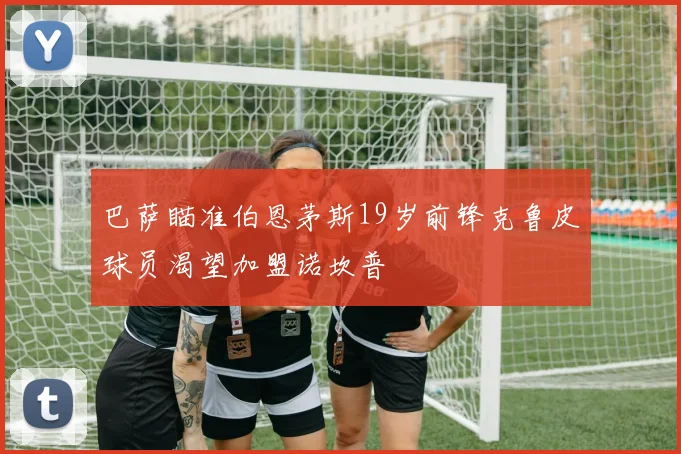 巴萨瞄准伯恩茅斯19岁前锋克鲁皮球员渴望加盟诺坎普