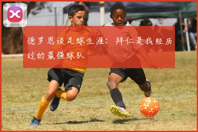 德罗恩谈足球生涯：拜仁是我经历过的最强球队