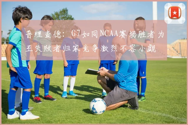 普理查德：G7如同NCAA赛场胜者为王失败者归家竞争激烈不容小觑