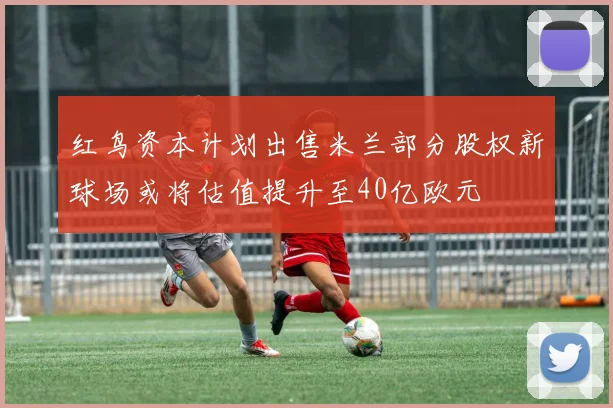 红鸟资本计划出售米兰部分股权新球场或将估值提升至40亿欧元