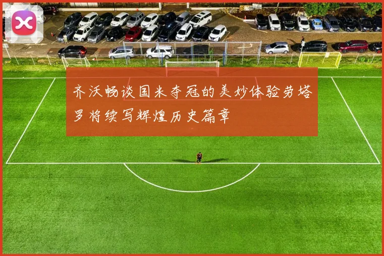 齐沃畅谈国米夺冠的美妙体验劳塔罗将续写辉煌历史篇章