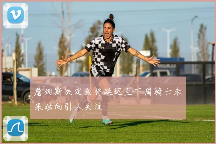 詹姆斯决定或将延迟至下周骑士未来动向引人关注