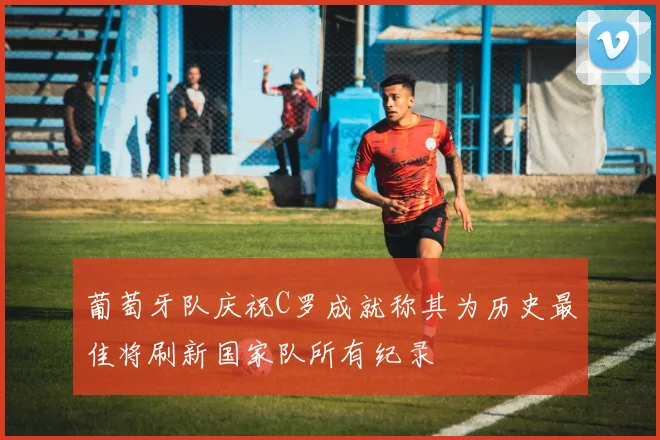 葡萄牙队庆祝C罗成就称其为历史最佳将刷新国家队所有纪录