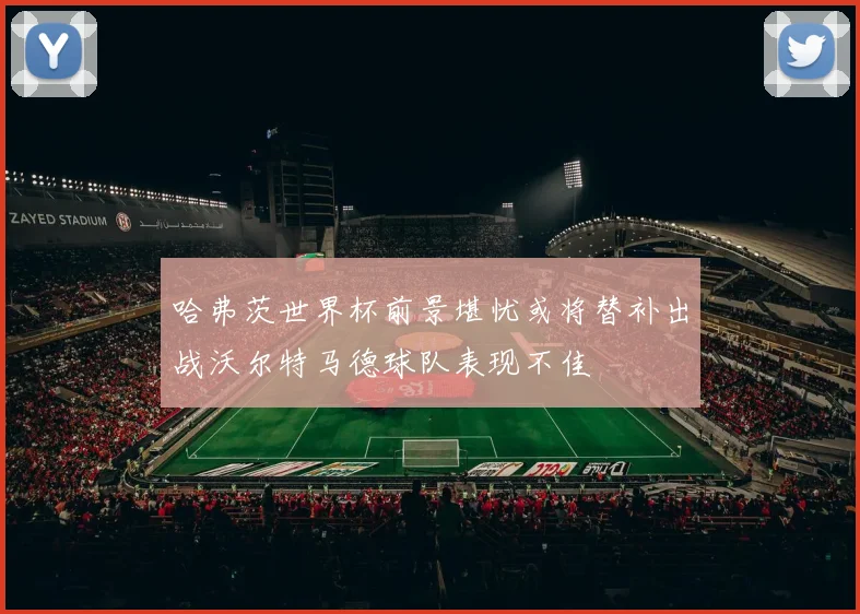 哈弗茨世界杯前景堪忧或将替补出战沃尔特马德球队表现不佳