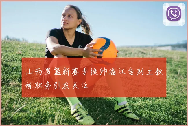 山西男篮新赛季换帅潘江告别主教练职务引发关注