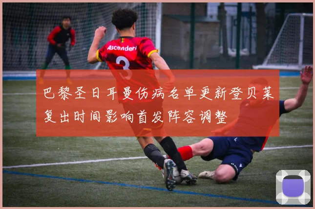 巴黎圣日耳曼伤病名单更新登贝莱复出时间影响首发阵容调整
